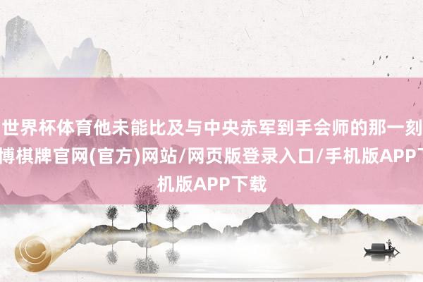 世界杯体育他未能比及与中央赤军到手会师的那一刻-亚博棋牌官网(官方)网站/网页版登录入口/手机版APP下载