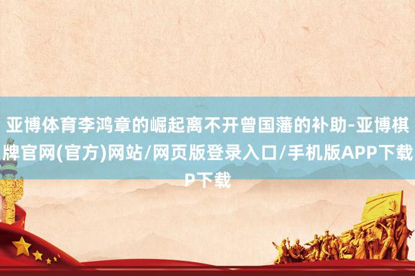亚博体育李鸿章的崛起离不开曾国藩的补助-亚博棋牌官网(官方)网站/网页版登录入口/手机版APP下载