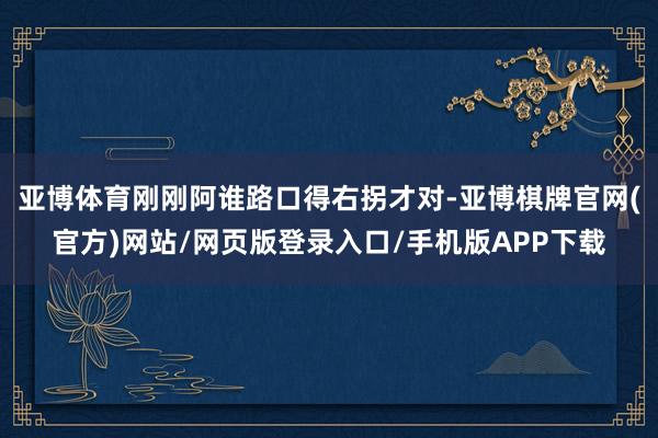 亚博体育刚刚阿谁路口得右拐才对-亚博棋牌官网(官方)网站/网页版登录入口/手机版APP下载