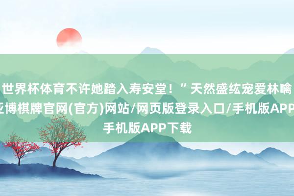世界杯体育不许她踏入寿安堂!”天然盛纮宠爱林噙霜-亚博棋牌官网(官方)网站/网页版登录入口/手机版APP下载