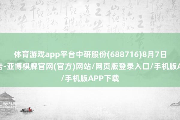 体育游戏app平台中研股份(688716)8月7日晚间公告-亚博棋牌官网(官方)网站/网页版登录入口/手机版APP下载