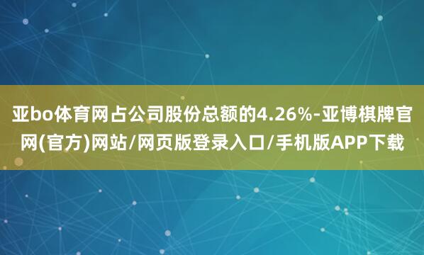 亚bo体育网占公司股份总额的4.26%-亚博棋牌官网(官方)网站/网页版登录入口/手机版APP下载