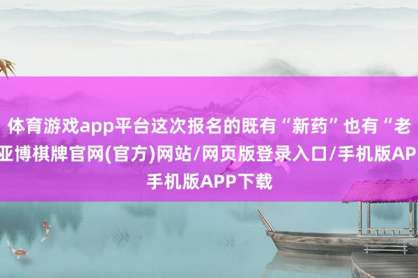 体育游戏app平台这次报名的既有“新药”也有“老药”-亚博棋牌官网(官方)网站/网页版登录入口/手机版APP下载