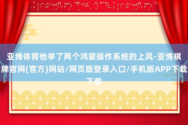 亚博体育　　他举了两个鸿蒙操作系统的上风-亚博棋牌官网(官方)网站/网页版登录入口/手机版APP下载