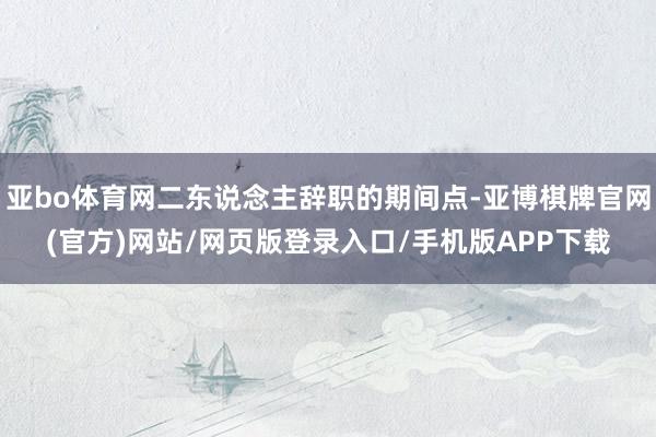 亚bo体育网二东说念主辞职的期间点-亚博棋牌官网(官方)网站/网页版登录入口/手机版APP下载