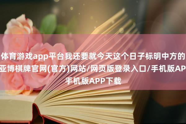 体育游戏app平台我还要就今天这个日子标明中方的态度-亚博棋牌官网(官方)网站/网页版登录入口/手机版APP下载
