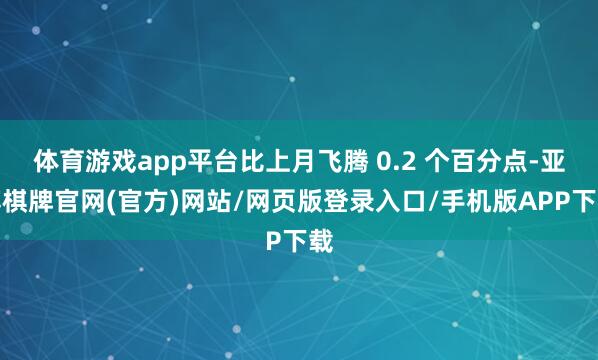 体育游戏app平台比上月飞腾 0.2 个百分点-亚博棋牌官网(官方)网站/网页版登录入口/手机版APP下载