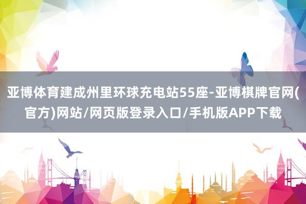 亚博体育建成州里环球充电站55座-亚博棋牌官网(官方)网站/网页版登录入口/手机版APP下载