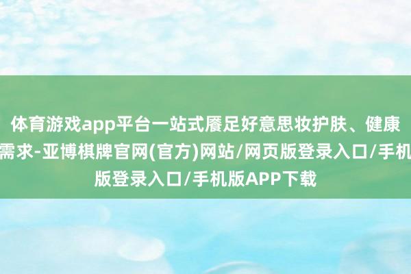 体育游戏app平台一站式餍足好意思妆护肤、健康养生等多元需求-亚博棋牌官网(官方)网站/网页版登录入口/手机版APP下载