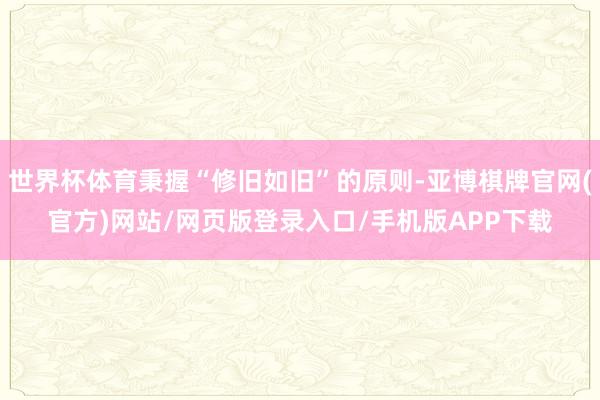 世界杯体育秉握“修旧如旧”的原则-亚博棋牌官网(官方)网站/网页版登录入口/手机版APP下载