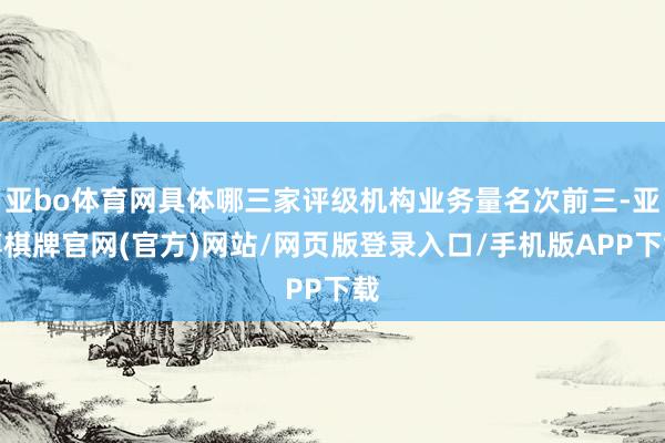 亚bo体育网具体哪三家评级机构业务量名次前三-亚博棋牌官网(官方)网站/网页版登录入口/手机版APP下载