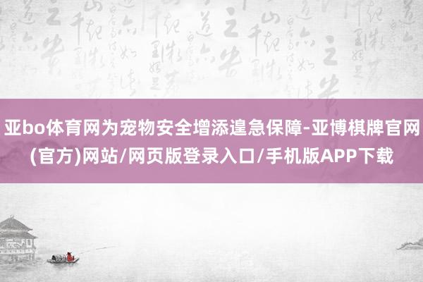 亚bo体育网为宠物安全增添遑急保障-亚博棋牌官网(官方)网站/网页版登录入口/手机版APP下载