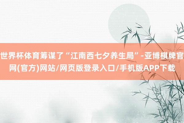 世界杯体育筹谋了“江南西七夕养生局”-亚博棋牌官网(官方)网站/网页版登录入口/手机版APP下载