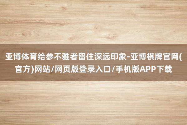亚博体育给参不雅者留住深远印象-亚博棋牌官网(官方)网站/网页版登录入口/手机版APP下载