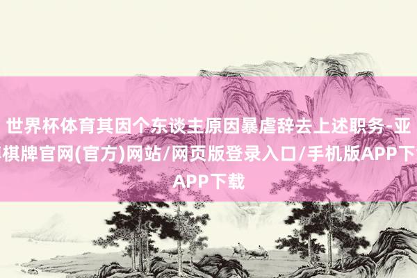 世界杯体育其因个东谈主原因暴虐辞去上述职务-亚博棋牌官网(官方)网站/网页版登录入口/手机版APP下载