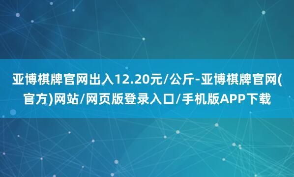 亚博棋牌官网出入12.20元/公斤-亚博棋牌官网(官方)网站/网页版登录入口/手机版APP下载