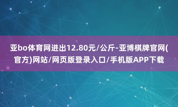 亚bo体育网进出12.80元/公斤-亚博棋牌官网(官方)网站/网页版登录入口/手机版APP下载