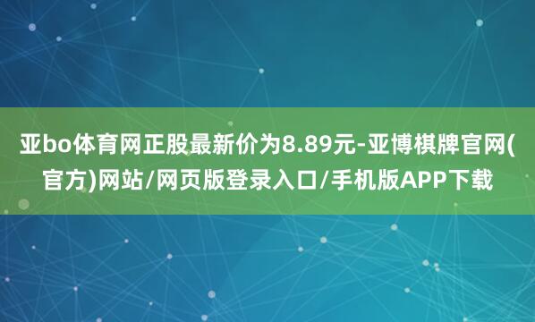 亚bo体育网正股最新价为8.89元-亚博棋牌官网(官方)网站/网页版登录入口/手机版APP下载