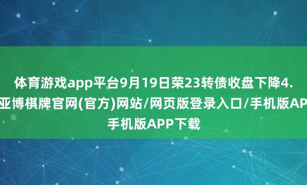 体育游戏app平台9月19日荣23转债收盘下降4.63%-亚博棋牌官网(官方)网站/网页版登录入口/手机版APP下载