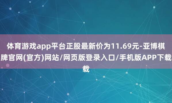 体育游戏app平台正股最新价为11.69元-亚博棋牌官网(官方)网站/网页版登录入口/手机版APP下载