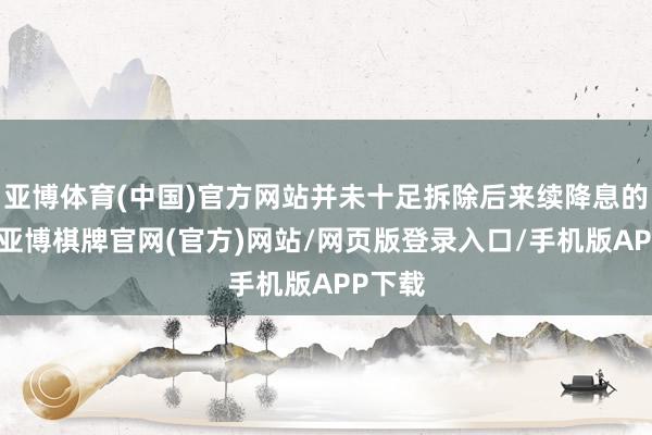 亚博体育(中国)官方网站并未十足拆除后来续降息的可能-亚博棋牌官网(官方)网站/网页版登录入口/手机版APP下载