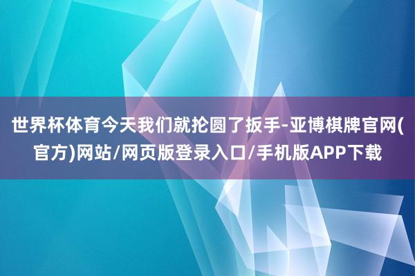 世界杯体育今天我们就抡圆了扳手-亚博棋牌官网(官方)网站/网页版登录入口/手机版APP下载