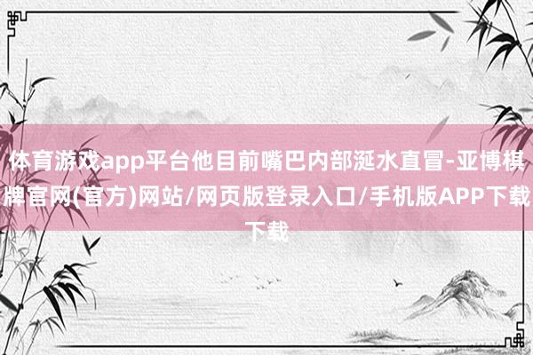 体育游戏app平台他目前嘴巴内部涎水直冒-亚博棋牌官网(官方)网站/网页版登录入口/手机版APP下载