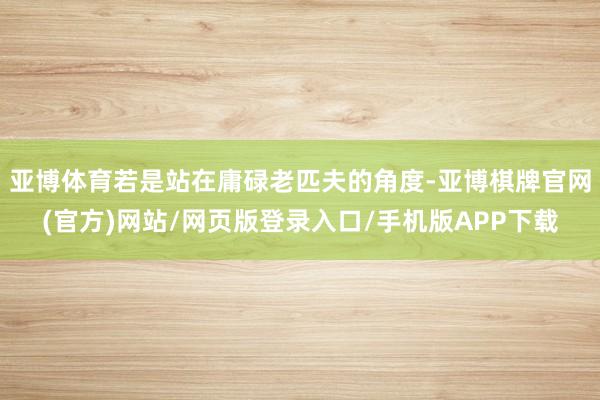 亚博体育若是站在庸碌老匹夫的角度-亚博棋牌官网(官方)网站/网页版登录入口/手机版APP下载