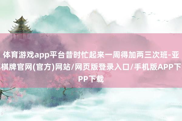 体育游戏app平台昔时忙起来一周得加两三次班-亚博棋牌官网(官方)网站/网页版登录入口/手机版APP下载