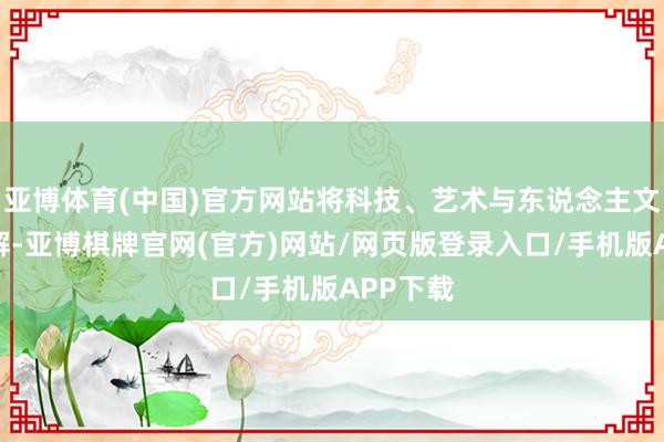 亚博体育(中国)官方网站将科技、艺术与东说念主文齐全调解-亚博棋牌官网(官方)网站/网页版登录入口/手机版APP下载
