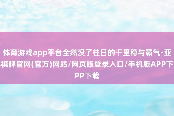体育游戏app平台全然没了往日的千里稳与霸气-亚博棋牌官网(官方)网站/网页版登录入口/手机版APP下载