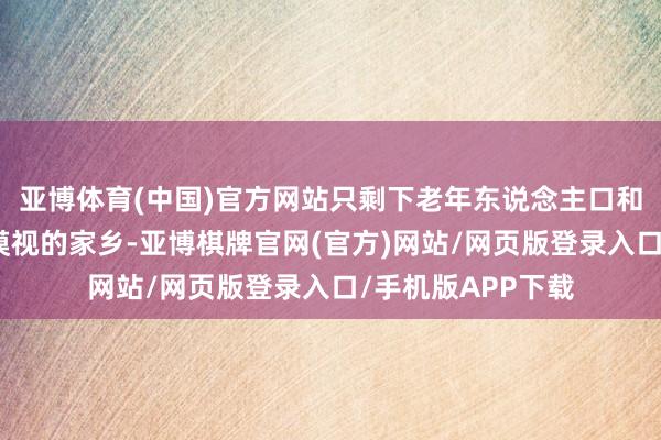 亚博体育(中国)官方网站只剩下老年东说念主口和务农者守着日渐漠视的家乡-亚博棋牌官网(官方)网站/网页版登录入口/手机版APP下载