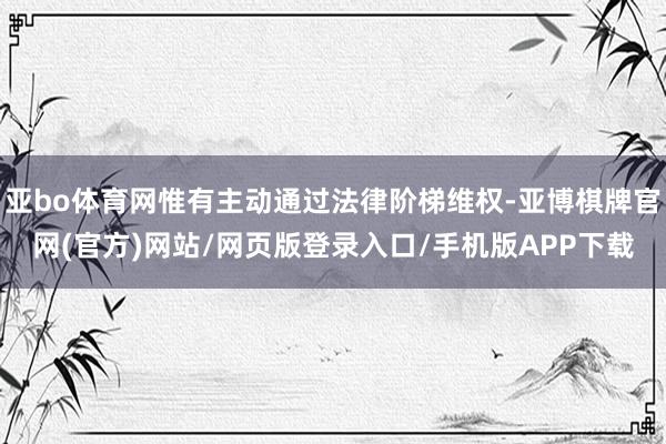 亚bo体育网惟有主动通过法律阶梯维权-亚博棋牌官网(官方)网站/网页版登录入口/手机版APP下载