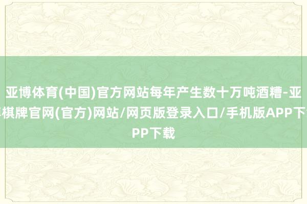 亚博体育(中国)官方网站每年产生数十万吨酒糟-亚博棋牌官网(官方)网站/网页版登录入口/手机版APP下载
