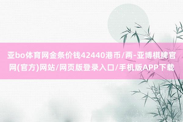 亚bo体育网金条价钱42440港币/两-亚博棋牌官网(官方)网站/网页版登录入口/手机版APP下载