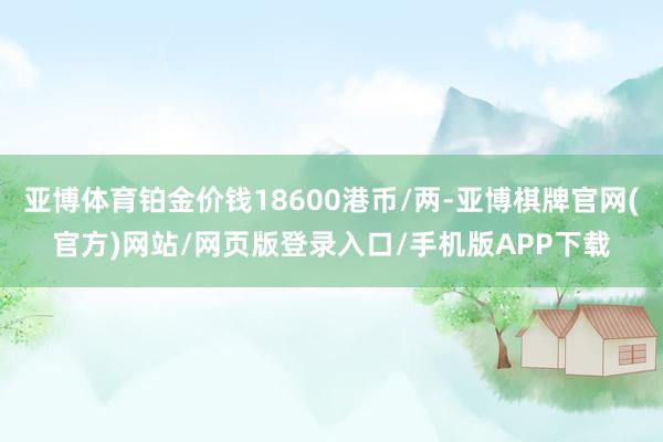 亚博体育铂金价钱18600港币/两-亚博棋牌官网(官方)网站/网页版登录入口/手机版APP下载