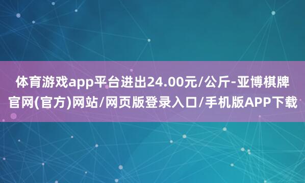 体育游戏app平台进出24.00元/公斤-亚博棋牌官网(官方)网站/网页版登录入口/手机版APP下载