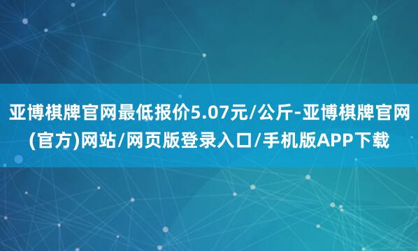 亚博棋牌官网最低报价5.07元/公斤-亚博棋牌官网(官方)网站/网页版登录入口/手机版APP下载