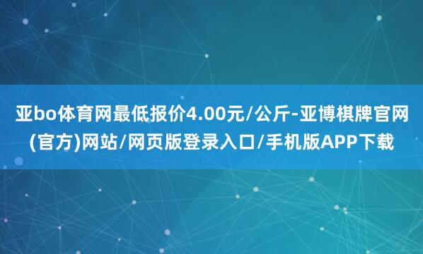 亚bo体育网最低报价4.00元/公斤-亚博棋牌官网(官方)网站/网页版登录入口/手机版APP下载