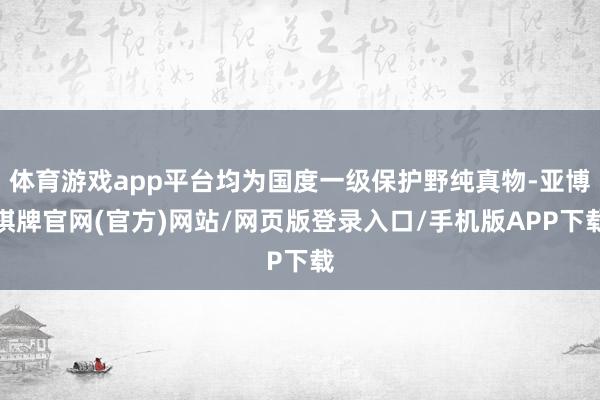 体育游戏app平台均为国度一级保护野纯真物-亚博棋牌官网(官方)网站/网页版登录入口/手机版APP下载