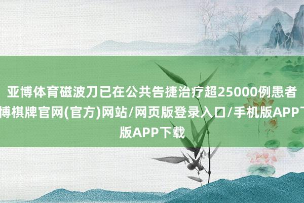 亚博体育磁波刀已在公共告捷治疗超25000例患者-亚博棋牌官网(官方)网站/网页版登录入口/手机版APP下载