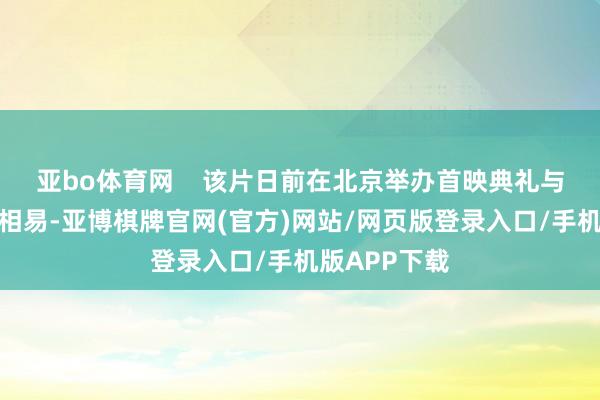 亚bo体育网    该片日前在北京举办首映典礼与不雅众长远相易-亚博棋牌官网(官方)网站/网页版登录入口/手机版APP下载