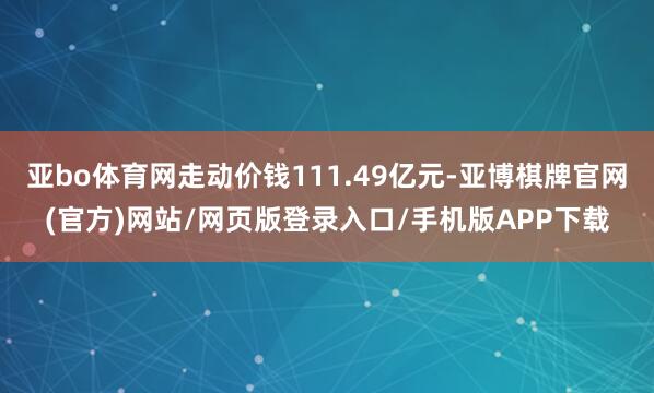 亚bo体育网走动价钱111.49亿元-亚博棋牌官网(官方)网站/网页版登录入口/手机版APP下载