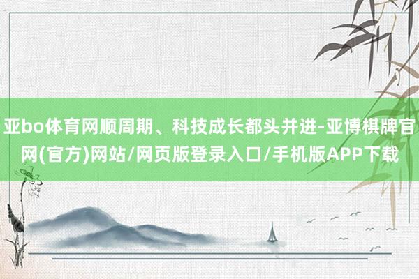 亚bo体育网顺周期、科技成长都头并进-亚博棋牌官网(官方)网站/网页版登录入口/手机版APP下载