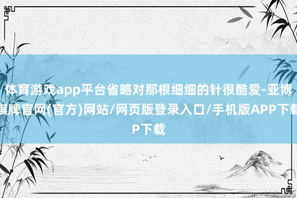 体育游戏app平台省略对那根细细的针很酷爱-亚博棋牌官网(官方)网站/网页版登录入口/手机版APP下载