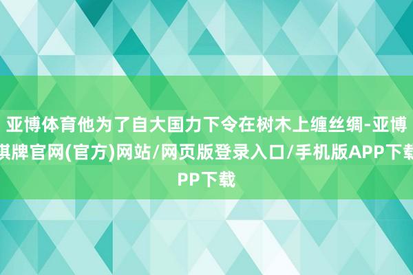 亚博体育他为了自大国力下令在树木上缠丝绸-亚博棋牌官网(官方)网站/网页版登录入口/手机版APP下载