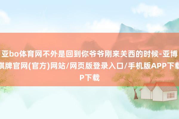 亚bo体育网不外是回到你爷爷刚来关西的时候-亚博棋牌官网(官方)网站/网页版登录入口/手机版APP下载
