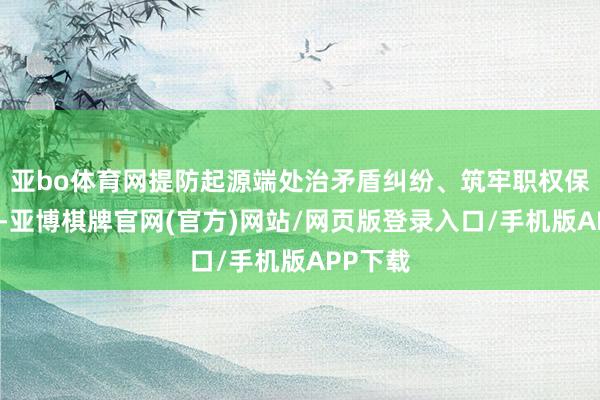 亚bo体育网提防起源端处治矛盾纠纷、筑牢职权保险底线-亚博棋牌官网(官方)网站/网页版登录入口/手机版APP下载