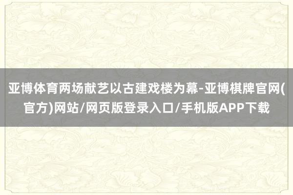 亚博体育两场献艺以古建戏楼为幕-亚博棋牌官网(官方)网站/网页版登录入口/手机版APP下载