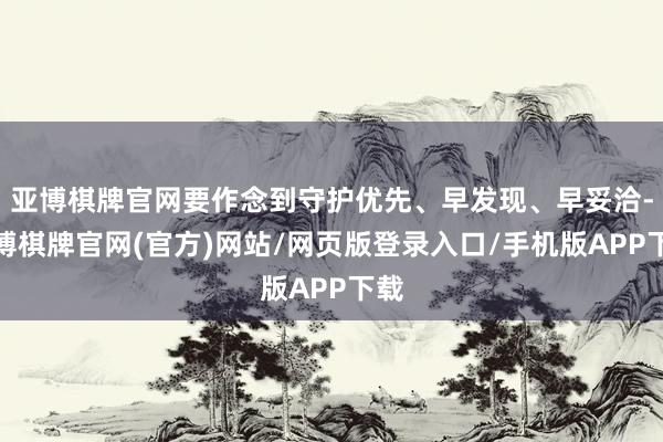 亚博棋牌官网要作念到守护优先、早发现、早妥洽-亚博棋牌官网(官方)网站/网页版登录入口/手机版APP下载